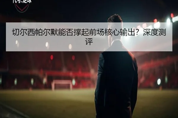 qie-er-xi-pa-er-mo-neng-fou-cheng-qi-qian-chang-he-xin-shu-chu-shen-du-ce-ping-3-839.jpg